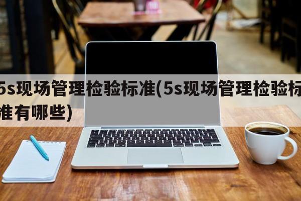 5s现场管理检验标准(5s现场管理检验标准有哪些)